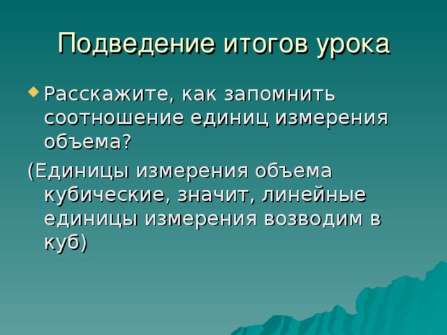 Подведение итогов урока Расскажите, как запомнить соотношение единиц измерения объема? (Единицы измерения объема кубические, значит, линейные единицы измерения возводим в куб) 