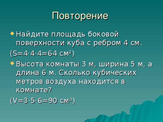 Повторение Найдите площадь боковой поверхности куба с ребром 4 см. ( S =4·4·4=64 см ² ) Высота комнаты 3 м, ширина 5 м, а длина 6 м. Сколько кубических метров воздуха находится в комнате? ( V =3·5·6=90 см ³ ) 