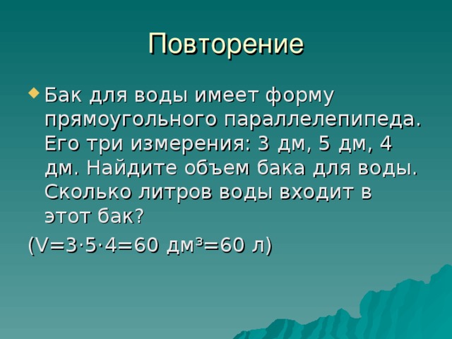 Повторение Бак для воды имеет форму прямоугольного параллелепипеда. Его три измерения: 3 дм, 5 дм, 4 дм. Найдите объем бака для воды. Сколько литров воды входит в этот бак? ( V =3·5·4=60 дм ³ =60 л) 