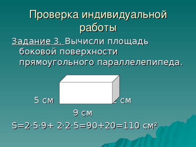 Проверка индивидуальной работы Задание 3. Вычисли площадь боковой поверхности прямоугольного параллелепипеда.  5 см 2 см  9 см S =2·5·9+ 2·2·5=90+20=110 см ² 