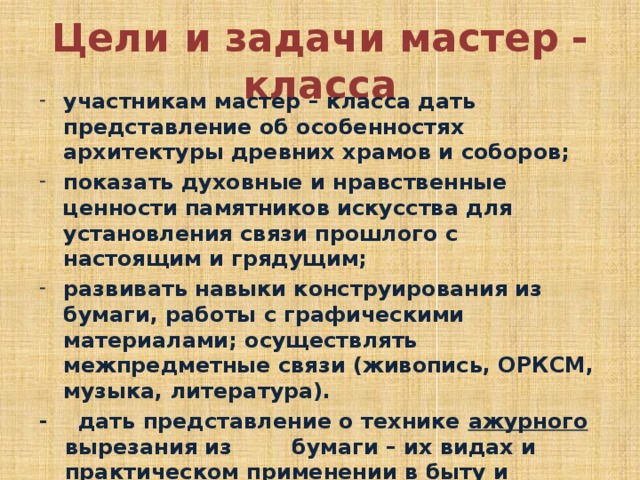 Цели и задачи мастер - класса участникам мастер – класса дать представление об особенностях архитектуры древних храмов и соборов; показать духовные и нравственные ценности па­мятников искусства для установления связи прошлого с настоящим и грядущим; развивать навыки конструирования из бумаги, работы с графическими материалами; осуществлять межпредметные связи (живопись, ОРКСМ, музыка, литература). - дать представление о технике ажурного вырезания из бумаги – их видах и практическом применении в быту и повседневной жизни. 