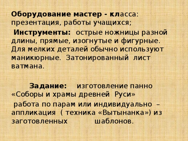 Оборудование мастер - кл асса: презентация, работы учащихся;  Инструменты: острые ножницы разной длины, прямые, изогнутые и фигурные. Для мелких деталей обычно используют маникюрные. Затонированный лист ватмана.  Задание: изготовление панно «Соборы и храмы древней Руси»  работа по парам или индивидуально – аппликация ( техника «Вытынанка») из заготовленных шаблонов. 