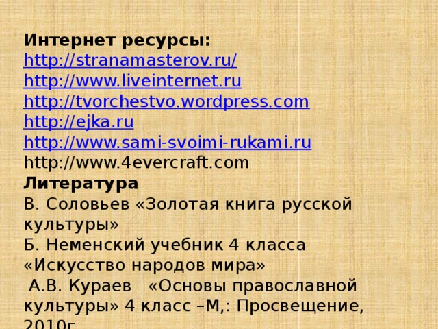 Интернет ресурсы: http://stranamasterov.ru/ http://www.liveinternet.ru http://tvorchestvo.wordpress.com http://ejka.ru http://www.sami-svoimi-rukami.ru http://www.4evercraft.com Литература В. Соловьев «Золотая книга русской культуры» Б. Неменский учебник 4 класса «Искусство народов мира»  А.В. Кураев «Основы православной культуры» 4 класс –М,: Просвещение, 2010г. 