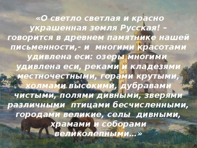  «О светло светлая и красно украшенная земля Русская! – говорится в древнем памятнике нашей письменности,- и многими красотами удивлена еси: озеры мно­гими удивлена еси, реками и кладезями местночестными, горами крутыми, холмами высокими, дубравами чистыми, полями дивными, зверями различными птицами бесчисленными, городами великие, селы дивными, храмами и соборами великолепными…» 