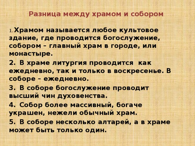  Разница между храмом и собором 1.  Храмом называется любое культовое здание, где проводится богослужение, собором – главный храм в городе, или монастыре. 2.  В храме литургия проводится как ежедневно, так и только в воскресенье. В соборе – ежедневно. 3.  В соборе богослужение проводит высший чин духовенства. 4.  Собор более массивный, богаче украшен, нежели обычный храм. 5.  В соборе несколько алтарей, а в храме может быть только один. 