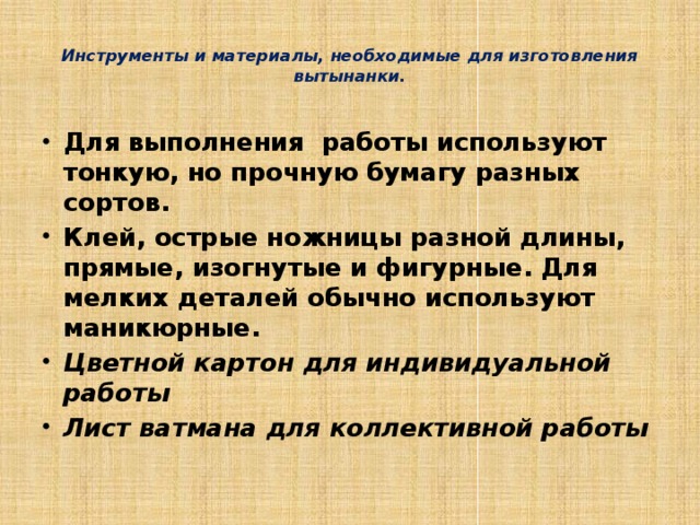  Инструменты и материалы, необходимые для изготовления вытынанки.   Для выполнения работы используют тонкую, но прочную бумагу разных сортов. Клей, острые ножницы разной длины, прямые, изогнутые и фигурные. Для мелких деталей обычно используют маникюрные. Цветной картон для индивидуальной работы Лист ватмана для коллективной работы   