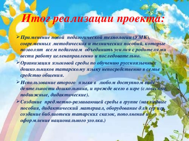 Итог реализации проекта:  Применение новой педагогической технологии (УМК), современных методических и технических пособий, которые позволят всем педагогам объединить усилия с родителями вести работу целенаправленно и последовательно. Организация языковой среды по обучению русскоязычных дошкольников татарскому языку непосредственно в семье - средство общения. Использование второго языка в любом доступном виде деятельности дошкольника, и прежде всего в игре (словесные, подвижные, дидактические). Создание предметно-развивающей среды в группе (наглядные пособия, дидактический материал, оборудование для с-р игр, создание библиотеки татарских сказок, пополнение и оформление национального уголка.)  