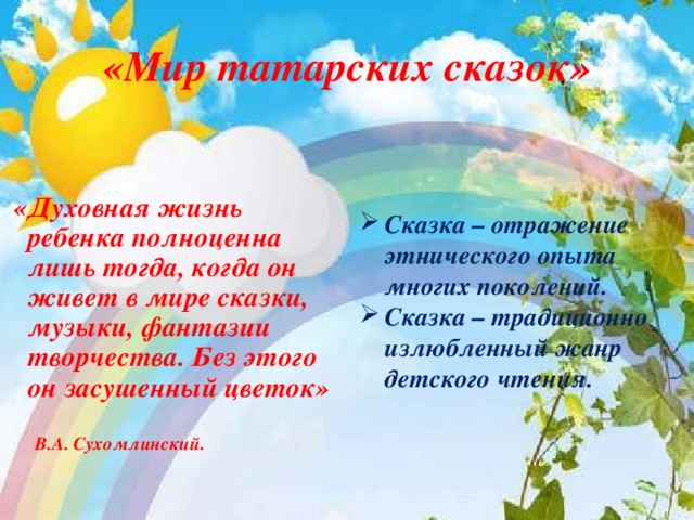 «Мир татарских сказок»    «Духовная жизнь ребенка полноценна лишь тогда, когда он живет в мире сказки, музыки, фантазии творчества. Без этого он засушенный цветок»  В.А. Сухомлинский.  Сказка – отражение этнического опыта многих поколений. Сказка – традиционно излюбленный жанр детского чтения.    