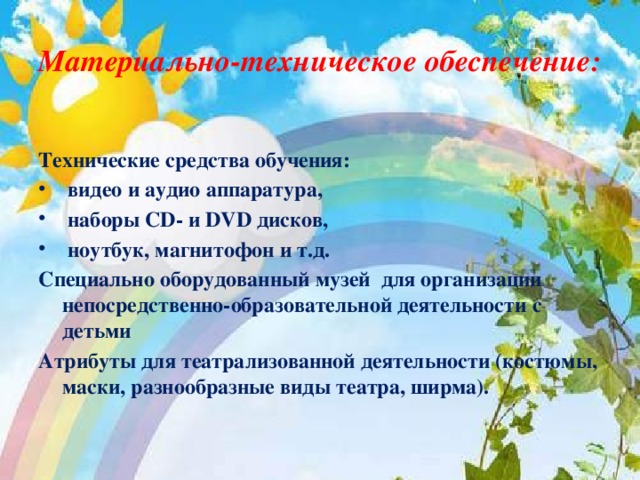 Материально-техническое обеспечение:  Технические средства обучения:  видео и аудио аппаратура,  наборы СD- и DVD дисков,  ноутбук, магнитофон и т.д. Специально оборудованный музей для организации непосредственно-образовательной деятельности с детьми Атрибуты для театрализованной деятельности (костюмы, маски, разнообразные виды театра, ширма).  