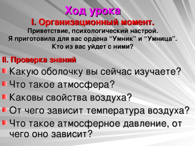 Ход урока  I. Организационный момент.  Приветствие, психологический настрой.  Я приготовила для вас ордена “Умник” и “Умница”. Кто из вас уйдет с ними? II. Проверка знаний Какую оболочку вы сейчас изучаете? Что такое атмосфера? Каковы свойства воздуха? От чего зависит температура воздуха? Что такое атмосферное давление, от чего оно зависит? 
