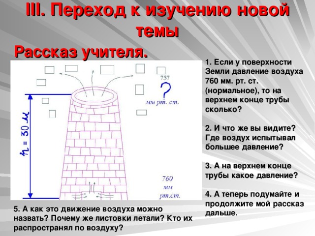 III. Переход к изучению новой темы   Рассказ учителя.   1. Если у поверхности Земли давление воздуха 760 мм. рт. ст. (нормальное), то на верхнем конце трубы сколько?  2. И что же вы видите? Где воздух испытывал большее давление?  3. А на верхнем конце трубы какое давление?   4. А теперь подумайте и продолжите мой рассказ дальше. 5. А как это движение воздуха можно назвать? Почему же листовки летали? Кто их распространял по воздуху? 