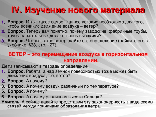 IV. Изучение нового материала   Вопрос. Итак, какое самое главное условие необходимо для того, чтобы возникло движение воздуха – ветер? Вопрос. Теперь вам понятно, почему заводские, фабричные трубы, трубы на котельных делают очень высокими? Вопрос. Что же такое ветер, дайте его определение (найдите его в учебнике: §38, стр. 127). ВЕТЕР – это перемещение воздуха в горизонтальном направлении. Дети записывают в тетрадь определение. Вопрос. Ребята, а над земной поверхностью тоже может быть движение воздуха, т.е. ветер? Вопрос. А почему? 3. Вопрос. А почему воздух различный по температуре? 5. Вопрос. А почему? 6. Вопрос. А почему различная высота Солнца? Учитель. А сейчас давайте представим эту закономерность в виде схемы связей между причинами образования ветра. 