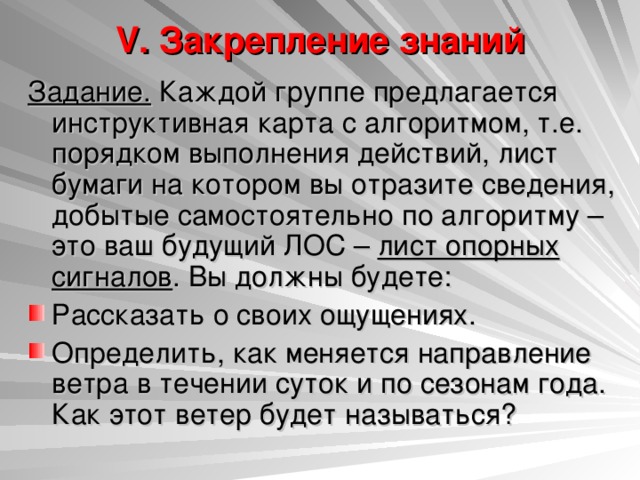 V. Закрепление знаний   Задание. Каждой группе предлагается инструктивная карта с алгоритмом, т.е. порядком выполнения действий, лист бумаги на котором вы отразите сведения, добытые самостоятельно по алгоритму – это ваш будущий ЛОС – лист опорных сигналов . Вы должны будете: Рассказать о своих ощущениях. Определить, как меняется направление ветра в течении суток и по сезонам года. Как этот ветер будет называться?  