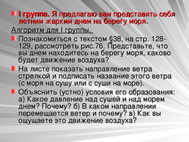 I группа. Я предлагаю вам представить себя летним жарким днем на берегу моря. Алгоритм для I группы. Познакомиться с текстом §38, на стр. 128-129, рассмотреть рис.76. Представьте, что вы днем находитесь на берегу моря, каково будет движение воздуха? На листе показать направление ветра стрелкой и подписать название этого ветра (с моря на сушу или с суши на море). Объяснить (устно) условия его образования: а) Какое давление над сушей и над морем днем? Почему? б) В каком направлении перемещается ветер и почему? в) Как вы ощущаете это движение воздуха?  