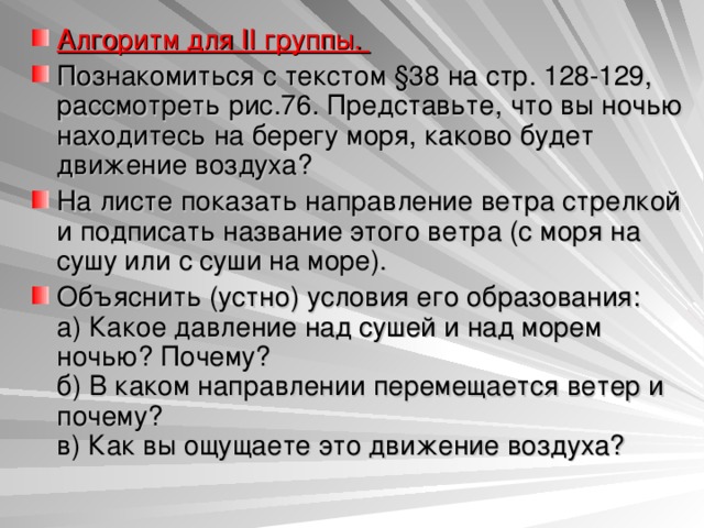 Алгоритм для II группы. Познакомиться с текстом §38 на стр. 128-129, рассмотреть рис.76. Представьте, что вы ночью находитесь на берегу моря, каково будет движение воздуха? На листе показать направление ветра стрелкой и подписать название этого ветра (с моря на сушу или с суши на море). Объяснить (устно) условия его образования:  а) Какое давление над сушей и над морем ночью? Почему?  б) В каком направлении перемещается ветер и почему?  в) Как вы ощущаете это движение воздуха? 