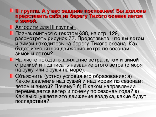 III группа. А у вас задание посложнее! Вы должны представить себя на берегу Тихого океана летом и зимой. Алгоритм для III группы. Познакомиться с текстом §38, на стр. 129, рассмотреть рисунок 77. Представьте, что вы летом и зимой находитесь на берегу Тихого океана. Как будет изменяться движение ветра по сезонам: зимой и летом? На листе показать движение ветра летом и зимой стрелкой и подписать название этого ветра (с моря на сушу или с суши на море). Объяснить (устно) условия его образования: а) Какое давление над сушей и над морем по сезонам: летом и зимой? Почему? б) В каком направлении перемещается ветер и почему по сезонам года? в) Как вы ощущаете это движение воздуха, какие будут последствия?  