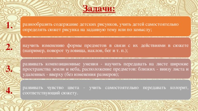 Задачи: разнообразить содержание детских рисунков, учить детей самостоятельно определять сюжет рисунка на заданную тему или по замыслу; 1. научить изменению формы предметов в связи с их действиями в сюжете (например, поворот туловища, наклон, бег и т. п.); 2. развивать композиционные умения - научить передавать на листе широкие пространства земли и неба, расположение предметов: близких - внизу листа и удаленных - вверху (без изменения размеров); 3. развивать чувство цвета - учить самостоятельно передавать колорит, соответствующий сюжету. 4. 