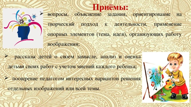 Приёмы: вопросы, объяснение задания, ориентирование на творческий подход к деятельности, применение опорных элементов (тема, идея), организующих работу воображения;  рассказы детей о своем замысле, анализ и оценка детьми своих работ с учетом мнений каждого ребенка;  поощрение педагогом интересных вариантов решения отдельных изображений или всей темы. 