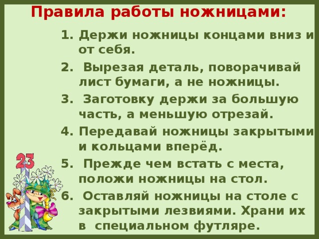 Правила работы ножницами:   Держи ножницы концами вниз и от себя.  Вырезая деталь, поворачивай лист бумаги, а не ножницы.  Заготовку держи за большую часть, а меньшую отрезай. Передавай ножницы закрытыми и кольцами вперёд.  Прежде чем встать с места, положи ножницы на стол.  Оставляй ножницы на столе с закрытыми лезвиями. Храни их в специальном футляре.  