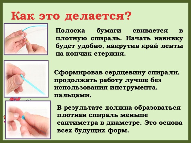 Как это делается? Полоска бумаги свивается в плотную спираль. Начать навивку будет удобно, накрутив край ленты на кончик стержня. Сформировав сердцевину спирали, продолжать работу лучше без использования инструмента, пальцами. В результате должна образоваться плотная спираль меньше сантиметра в диаметре. Это основа всех будущих форм. 