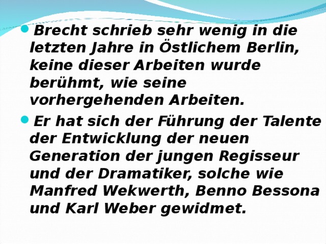 Brecht schrieb sehr wenig in die letzten Jahre in Östlichem Berlin, keine dieser Arbeiten wurde berühmt, wie seine vorhergehenden Arbeiten. Er hat sich der Führung der Talente der Entwicklung der neuen Generation der jungen Regisseur und der Dramatiker, solche wie Manfred Wekwerth, Benno Bessona und Karl Weber gewidmet. 