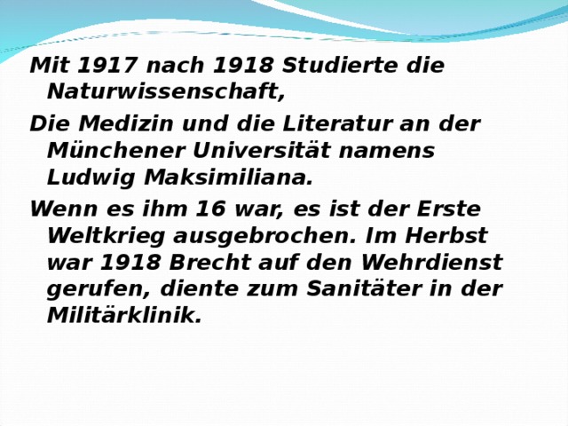 Mit 1917 nach 1918 Studierte die Naturwissenschaft, Die Medizin und die Literatur an der Münchener Universität namens Ludwig Maksimiliana. Wenn es ihm 16 war, es ist der Erste Weltkrieg ausgebrochen. Im Herbst war 1918 Brecht auf den Wehrdienst gerufen, diente zum Sanitäter in der Militärklinik. 