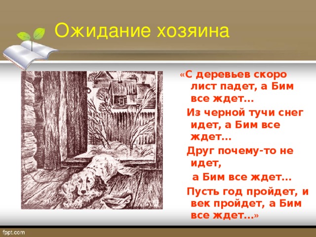 Ожидание хозяина « С деревьев скоро лист падет,  а Бим все ждет…  Из черной тучи снег идет,  а Бим все ждет…  Друг почему-то не идет,   а Бим все ждет…  Пусть год пройдет, и век  пройдет, а Бим все ждет… »  