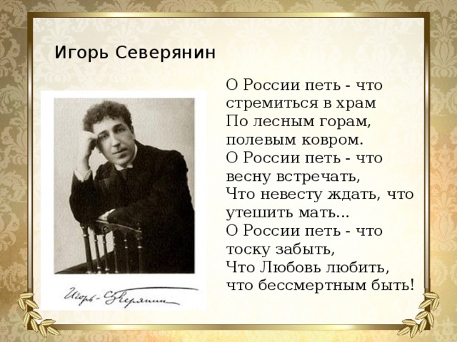 О России петь - что стремиться в храм По лесным горам, полевым ковром. О России петь - что весну встречать, Что невесту ждать, что утешить мать... О России петь - что тоску забыть, Что Любовь любить, что бессмертным быть!  Игорь Северянин