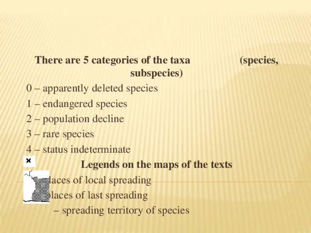 There are 5 categories of the taxa (species, subspecies) 0 – apparently  deleted species 1 – endangered species 2 – population decline 3 – rare species 4 – status indeterminate Legends on the maps of the texts   – places of local spreading – places of last spreading – spreading territory of species