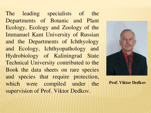 The leading specialists of the Departments of Botanic and Plant Ecology, Ecology and Zoology of the Immanuel Kant University of Russian and the Departments of Ichthyology and Ecology, Ichthyopathology and Hydrobiology of Kaliningrad State Technical University contributed to the Book the data sheets on rare species and species that require protection, which were compiled under the supervision of Prof. Viktor Dedkov. Prof. Viktor Dedkov