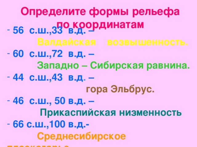 Определите формы рельефа по координатам  56 с.ш.,33 в.д. –   Валдайская возвышенность.   60 с.ш.,72 в.д. –   Западно – Сибирская равнина.   44 с.ш.,43 в.д .  –   гора Эльбрус.   46 с.ш., 50 в.д. –   Прикаспийская низменность  66 с.ш.,100 в.д.-   Среднесибирское плоскогорье  