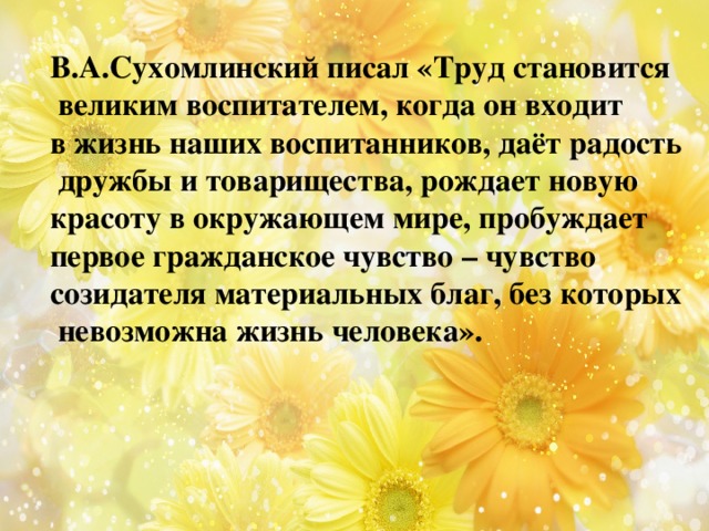 В.А.Сухомлинский писал «Труд становится  великим воспитателем, когда он входит в жизнь наших воспитанников, даёт радость  дружбы и товарищества, рождает новую красоту в окружающем мире, пробуждает первое гражданское чувство – чувство созидателя материальных благ, без которых  невозможна жизнь человека». 