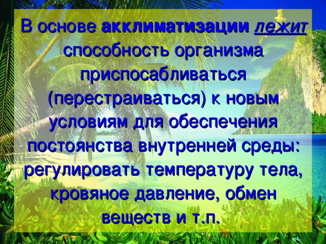 В основе акклиматизации  лежит способность организма приспосабливаться (перестраиваться) к новым условиям для обеспечения постоянства внутренней среды: регулировать температуру тела, кровяное давление, обмен веществ и т.п. 