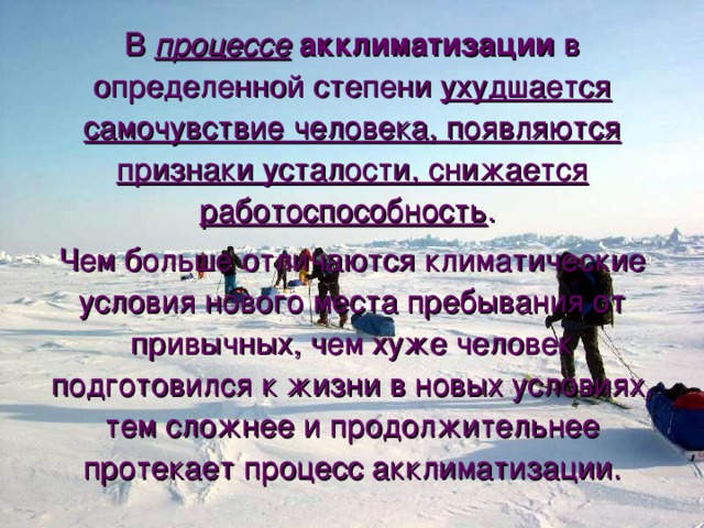 В процессе  акклиматизации в определенной степени ухудшается самочувствие человека, появляются признаки усталости, снижается работоспособность . Чем больше отличаются климатические условия нового места пребывания от привычных, чем хуже человек подготовился к жизни в новых условиях, тем сложнее и продолжительнее протекает процесс акклиматизации. 