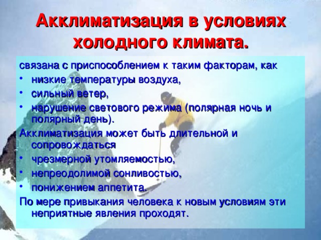 Акклиматизация в условиях холодного климата. связана с приспособлением к таким факторам, как низкие температуры воздуха, сильный ветер, нарушение светового режима (полярная ночь и полярный день). Акклиматизация может быть длительной и сопровождаться чрезмерной утомляемостью, непреодолимой сонливостью, понижением аппетита. По мере привыкания человека к новым условиям эти неприятные явления проходят. 