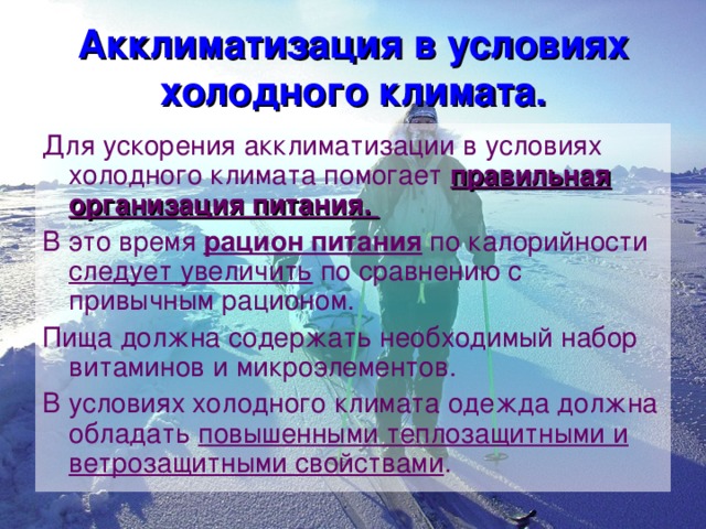 Акклиматизация в условиях холодного климата. Для ускорения акклиматизации в условиях холодного климата помогает правильная организация питания. В это время рацион питания по калорийности следует увеличить по сравнению с привычным рационом. Пища должна содержать необходимый набор витаминов и микроэлементов. В условиях холодного климата одежда должна обладать повышенными теплозащитными и ветрозащитными свойствами . 