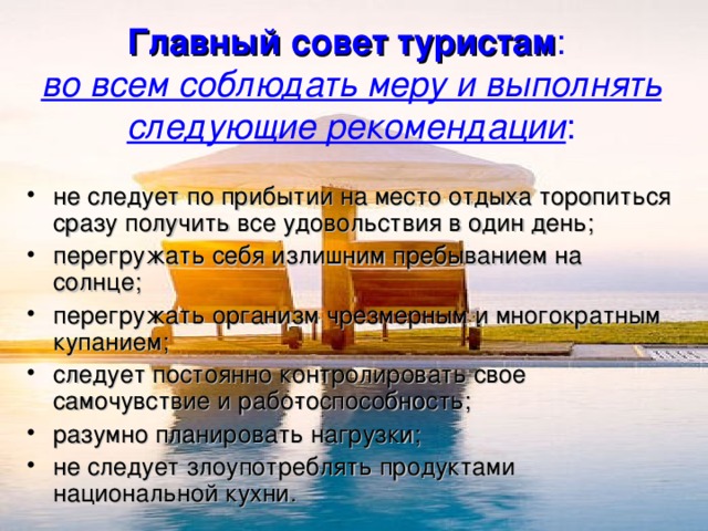 Главный совет туристам :  во всем соблюдать меру и выполнять следующие рекомендации : не следует по прибытии на место отдыха торопиться сразу получить все удовольствия в один день; перегружать себя излишним пребыванием на солнце; перегружать организм чрезмерным и многократным купанием; следует постоянно контролировать свое самочувствие и рабо­тоспособность; разумно планировать нагрузки; не следует злоупотреблять продуктами национальной кухни. 