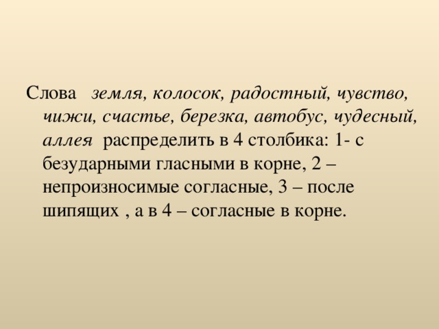 Слова земля, колосок, радостный, чувство, чижи, счастье, березка, автобус, чудесный, аллея распределить в 4 столбика: 1- с безударными гласными в корне, 2 – непроизносимые согласные, 3 – после шипящих , а в 4 – согласные в корне. 