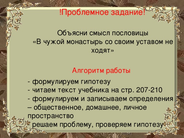 !Проблемное задание! Объясни смысл пословицы «В чужой монастырь со своим уставом не ходят» Алгоритм работы - формулируем гипотезу - читаем текст учебника на стр. 207-210 - формулируем и записываем определения – общественное, домашнее, личное пространство - решаем проблему, проверяем гипотезу