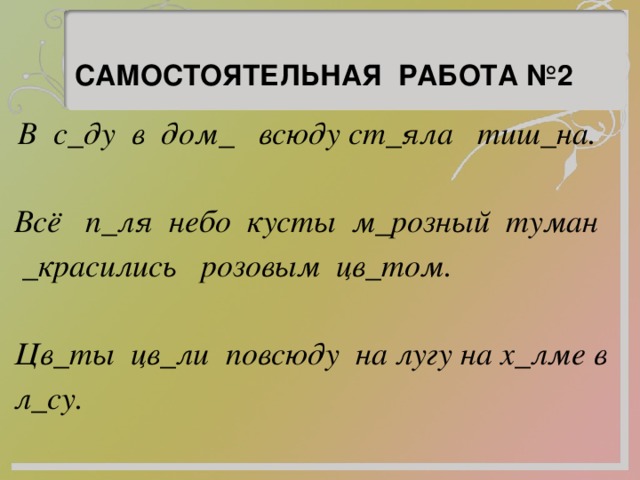 САМОСТОЯТЕЛЬНАЯ РАБОТА №2   В с_ду в дом_ всюду ст_яла тиш_на. Всё п_ля небо кусты м_розный туман _красились розовым цв_том. Цв_ты цв_ли повсюду на лугу на х_лме в л_су. 