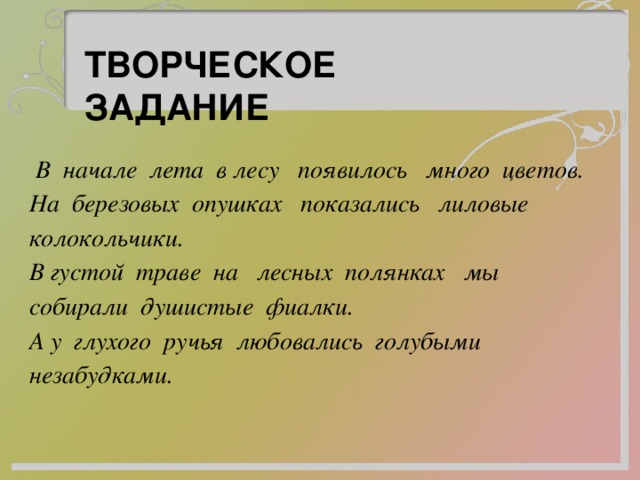 ТВОРЧЕСКОЕ ЗАДАНИЕ  В начале лета в лесу появилось много цветов. На березовых опушках показались лиловые колокольчики. В густой траве на лесных полянках мы собирали душистые фиалки. А у глухого ручья любовались голубыми незабудками. 