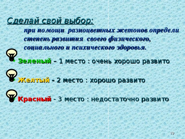 Сделай свой выбор:  при помощи разноцветных жетонов определи степень развития своего физического, социального и психического здоровья.   Зеленый  – 1 место : очень хорошо развито Желтый - 2 место : хорошо развито Красный  - 3 место : недостаточно развито III . ЗАКРЕПЛЕНИЕ МАТЕРИАЛА. Задание для каждого учащегося. На заранее подготовленном трафарете модели здоровья школьника (см. слайд 10) дети размещают свои жетоны, определяя рейтинг развития здоровья данного класса. Учитель обобщает уровень рейтинга общей модели здоровья данного класса. 12 12 