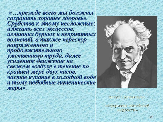  «… прежде всего мы должны сохранить хорошее здоровье. Средства к этому несложные: избегать всех эксцессов, излишних бурных и неприятных волнений, а также чересчур напряженного и продолжительного умственного труда, далее усиленное движение на свежем воздухе в течение по крайней мере двух часов, частое купание в холодной воде и тому подобные гигиенические меры». Высказывания выдающихся людей о здоровье. Артур Шопенгауэр   «Афоризмы житейский мудрости»   