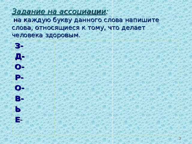 Задание на ассоциации :   на каждую букву данного слова напишите слова, относящиеся к тому, что делает человека здоровым. З- Д- О- Р- О- В- Ь Е -  Первый изучаемый вопрос:  Здоровье - человеческая ценность.  РАБОТА В ГРУППЕ. Задание на ассоциации.  Задание каждой группе.З-Д-О-Р-О-В-Ь-Е - На каждую букву этого слова напишите слова, относящиеся к тому, что делает человека здоровым, например, задор, Например: движение, оптимизм, образ жизни, радость, образованность, восторг, единство души и тела.   