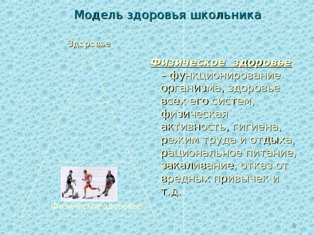Модель здоровья школьника Здоровье Физическое здоровье – функционирование организма, здоровье всех его систем, физическая активность, гигиена, режим труда и отдыха, рациональное питание, закаливание, отказ от вредных привычек и т.д. Второй изучаемый вопрос- создание модели здоровья школьника . Модель можно представить в виде треугольника, вершиной которого является состояние идеальное здоровья. Такая модель показывает взаимосвязь существующую между, физической, социальной и психической составляющими здоровья человека. В основе идеального здоровья находится физическое здоровье человека. Физическое здоровье   