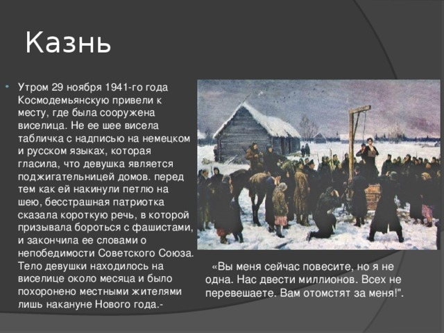 Казнь Утром 29 ноября 1941-го года Космодемьянскую привели к месту, где была сооружена виселица. Не ее шее висела табличка с надписью на немецком и русском языках, которая гласила, что девушка является поджигательницей домов. перед тем как ей накинули петлю на шею, бесстрашная патриотка сказала короткую речь, в которой призывала бороться с фашистами, и закончила ее словами о непобедимости Советского Союза. Тело девушки находилось на виселице около месяца и было похоронено местными жителями лишь накануне Нового года.-   «Вы меня сейчас повесите, но я не одна. Нас двести миллионов. Всех не перевешаете. Вам отомстят за меня!