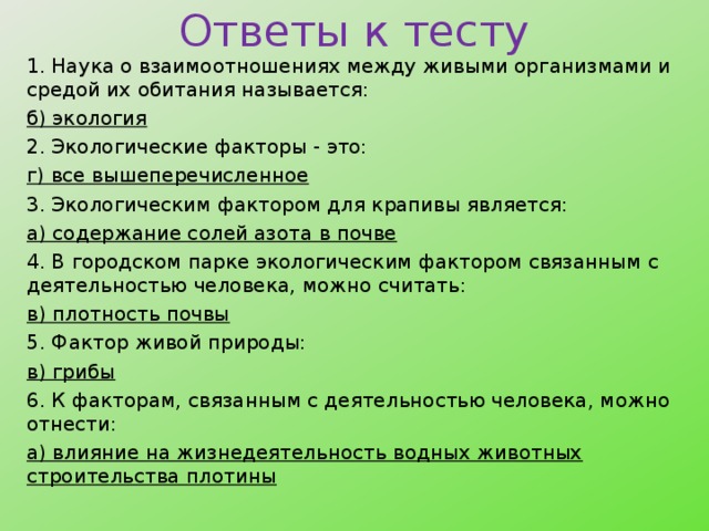 Ответы к тесту 1. Наука о взаимоотношениях между живыми организмами и средой их обитания называется: б) экология 2. Экологические факторы - это: г) все вышеперечисленное 3. Экологическим фактором для крапивы является: а) содержание солей азота в почве 4. В городском парке экологическим фактором связанным с деятельностью человека, можно считать: в) плотность почвы 5. Фактор живой природы: в) грибы 6. К факторам, связанным с деятельностью человека, можно отнести: а) влияние на жизнедеятельность водных животных строительства плотины  