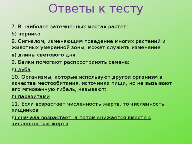 Ответы к тесту 7. В наиболее затемненных местах растет: б) черника 8. Сигналом, изменяющим поведение многих растений и животных умеренной зоны, может служить изменение: в) длины светового дня 9. Белки помогают распространять семена: г ) дуба 10. Организмы, которые используют другой организм в качестве местообитания, источника пищи, но не вызывают его мгновенную гибель, называют: г) паразитами 11. Если возрастает численность жертв, то численность хищников: г ) сначала возрастает, а потом снижается вместе с численностью жертв   