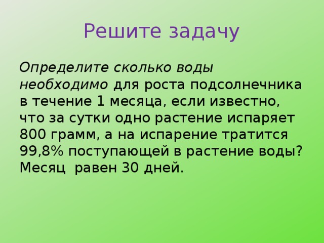 Решите задачу Определите сколько воды необходимо для роста подсолнечника в течение 1 месяца, если известно, что за сутки одно растение испаряет 800 грамм, а на испарение тратится 99,8% поступающей в растение воды? Месяц равен 30 дней. 