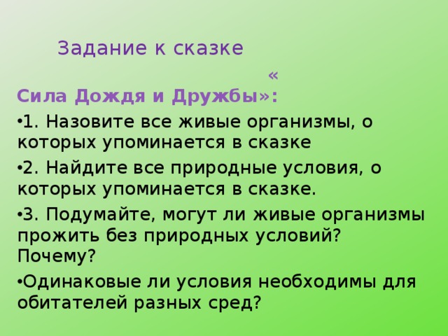  Задание к сказке  « Сила Дождя и Дружбы» : 1. Назовите все живые организмы, о которых упоминается в сказке 2. Найдите все природные условия, о которых упоминается в сказке. 3. Подумайте, могут ли живые организмы прожить без природных условий? Почему? Одинаковые ли условия необходимы для обитателей разных сред?  